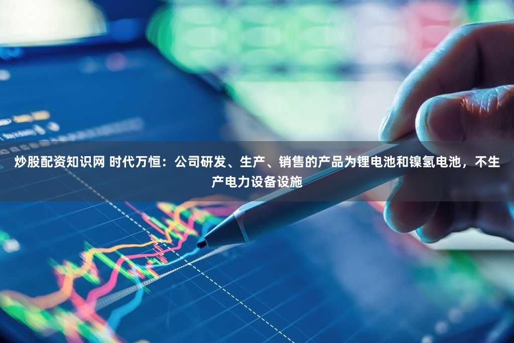 炒股配资知识网 时代万恒：公司研发、生产、销售的产品为锂电池和镍氢电池，不生产电力设备设施