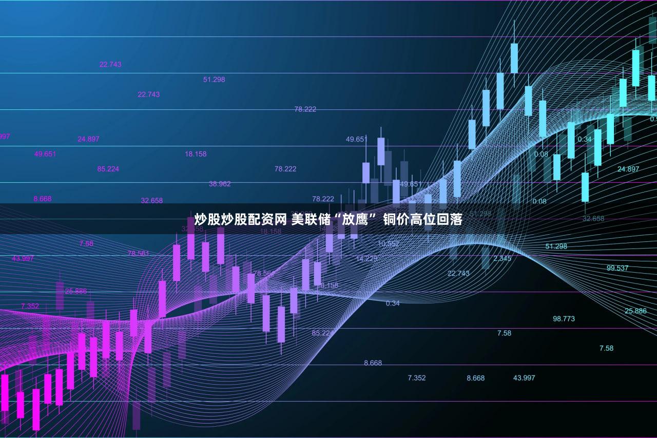 炒股炒股配资网 美联储“放鹰” 铜价高位回落