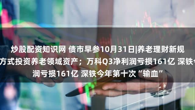 炒股配资知识网 债市早参10月31日|养老理财新规支持理财公司多种方式投资养老领域资产；万科Q3净利润亏损161亿 深铁今年第十次“输血”