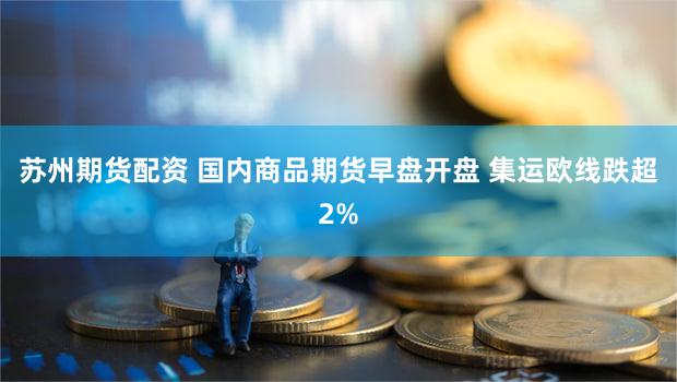 苏州期货配资 国内商品期货早盘开盘 集运欧线跌超2%