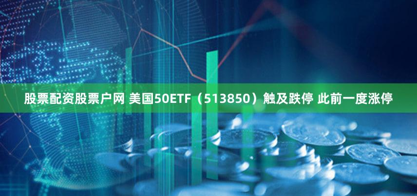 股票配资股票户网 美国50ETF（513850）触及跌停 此前一度涨停