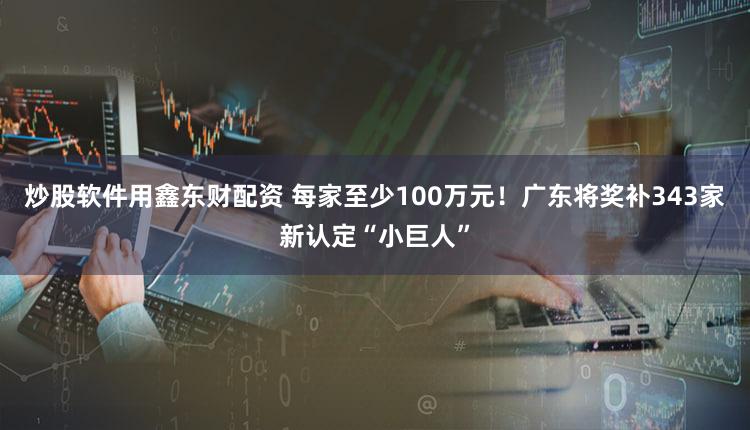 炒股软件用鑫东财配资 每家至少100万元！广东将奖补343家新认定“小巨人”