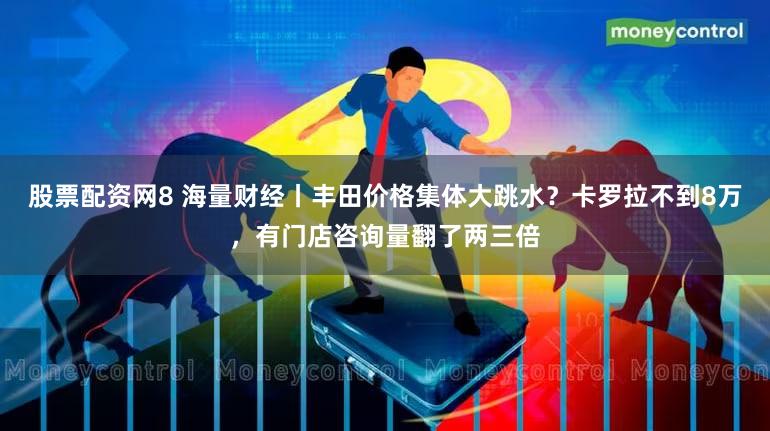 股票配资网8 海量财经丨丰田价格集体大跳水？卡罗拉不到8万，有门店咨询量翻了两三倍
