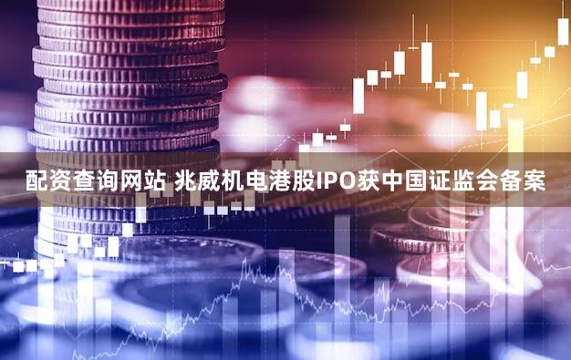 配资查询网站 兆威机电港股IPO获中国证监会备案