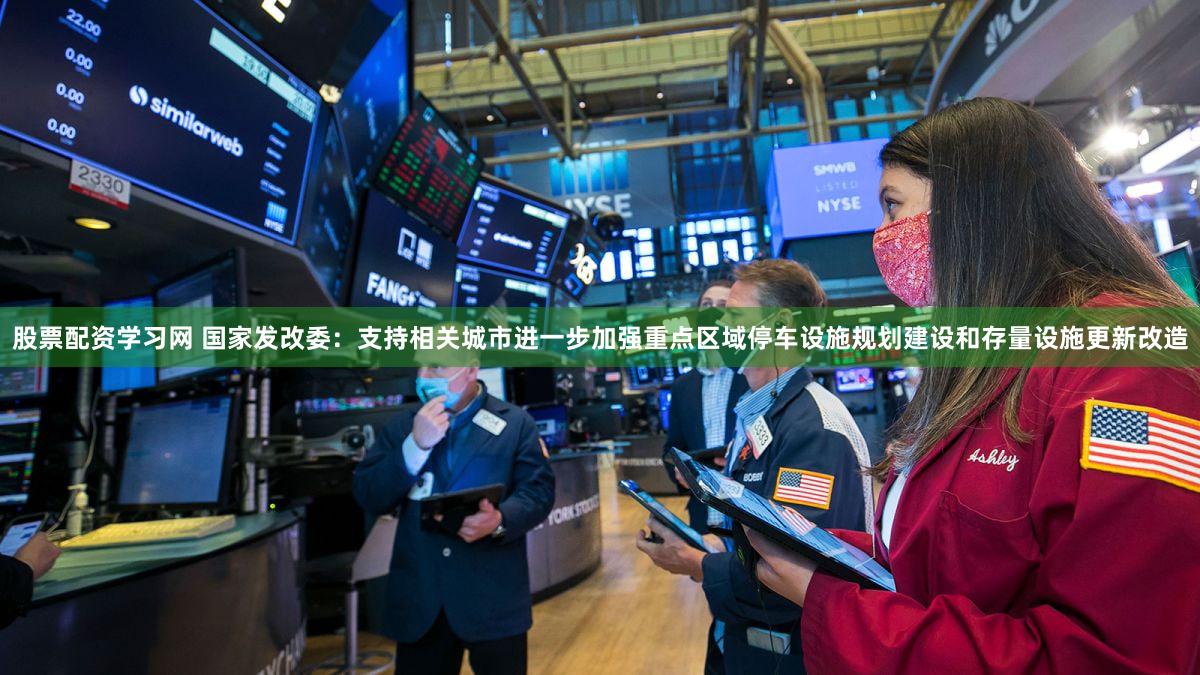股票配资学习网 国家发改委：支持相关城市进一步加强重点区域停车设施规划建设和存量设施更新改造