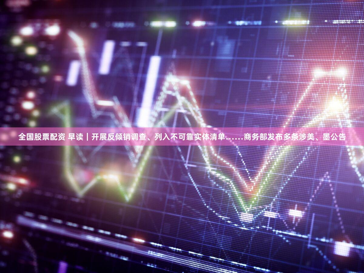 全国股票配资 早读｜开展反倾销调查、列入不可靠实体清单……商务部发布多条涉美、墨公告