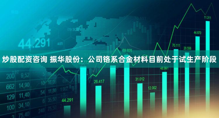 炒股配资咨询 振华股份：公司铬系合金材料目前处于试生产阶段