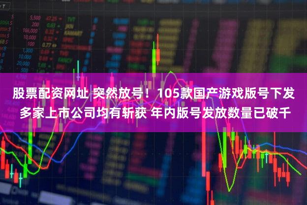 股票配资网址 突然放号!105款国产游戏版号下发 多家上市公司均有斩获 年内版号发放数量已破千