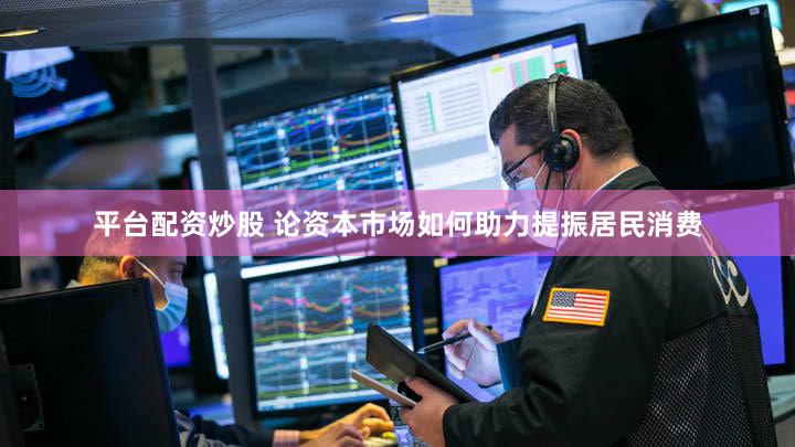 平台配资炒股 论资本市场如何助力提振居民消费