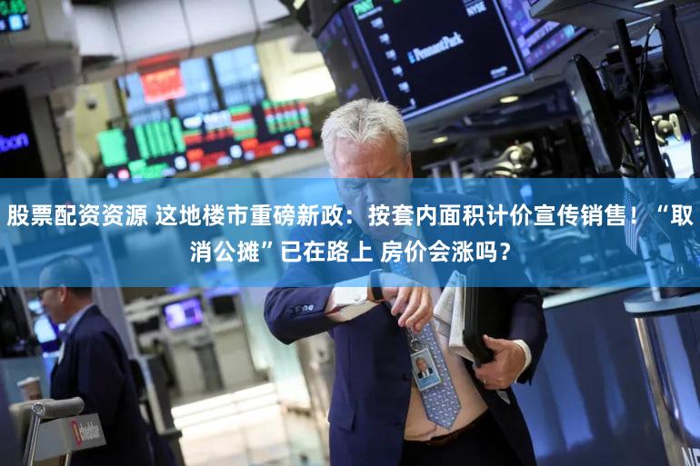 股票配资资源 这地楼市重磅新政:按套内面积计价宣传销售!“取消公摊”已在路上 房价会涨吗?