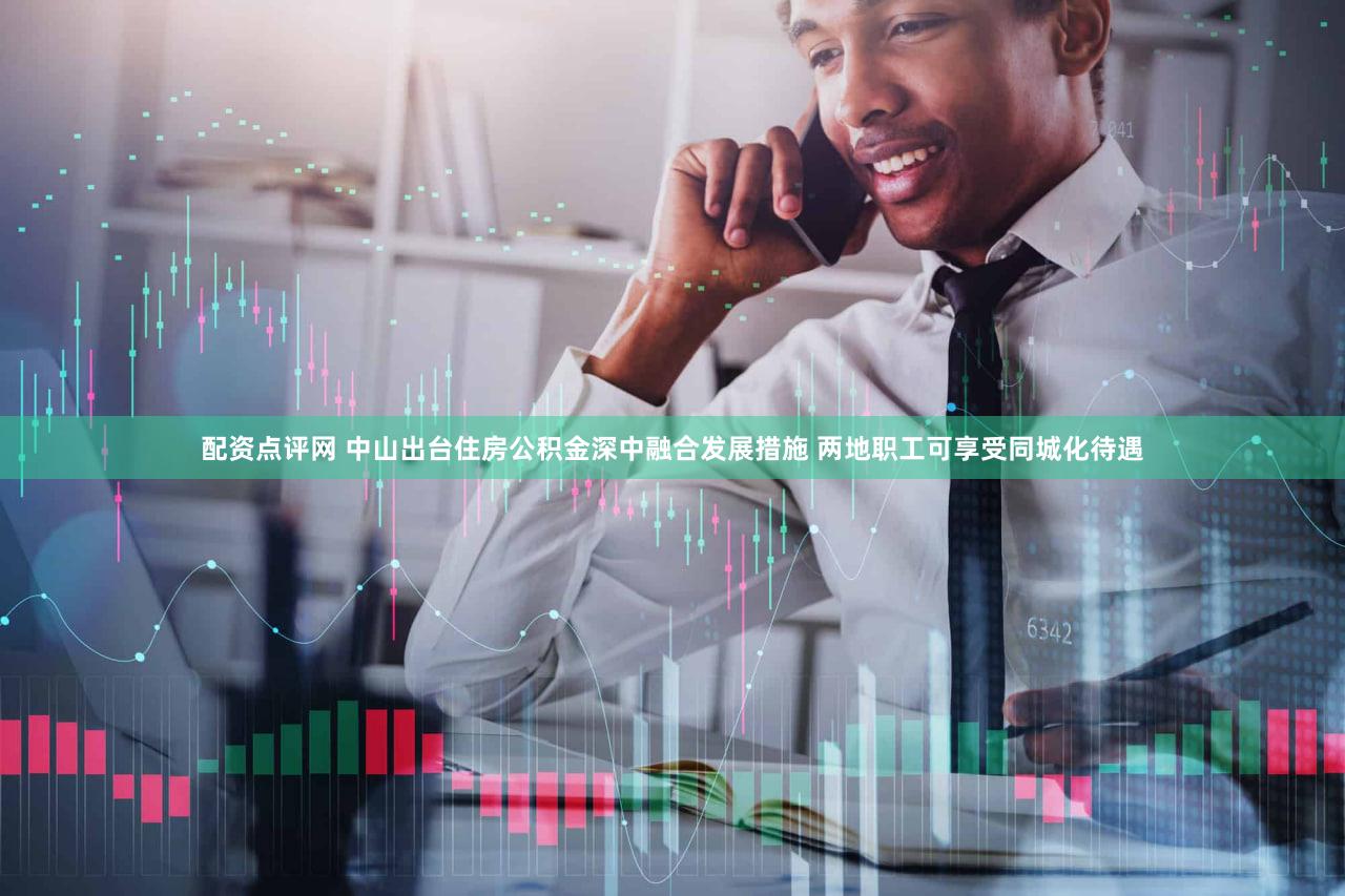 配资点评网 中山出台住房公积金深中融合发展措施 两地职工可享受同城化待遇