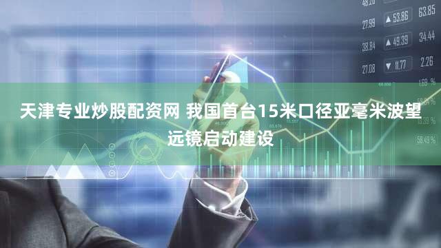 天津专业炒股配资网 我国首台15米口径亚毫米波望远镜启动建设