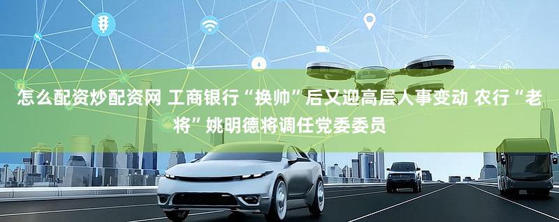 怎么配资炒配资网 工商银行“换帅”后又迎高层人事变动 农行“老将”姚明德将调任党委委员