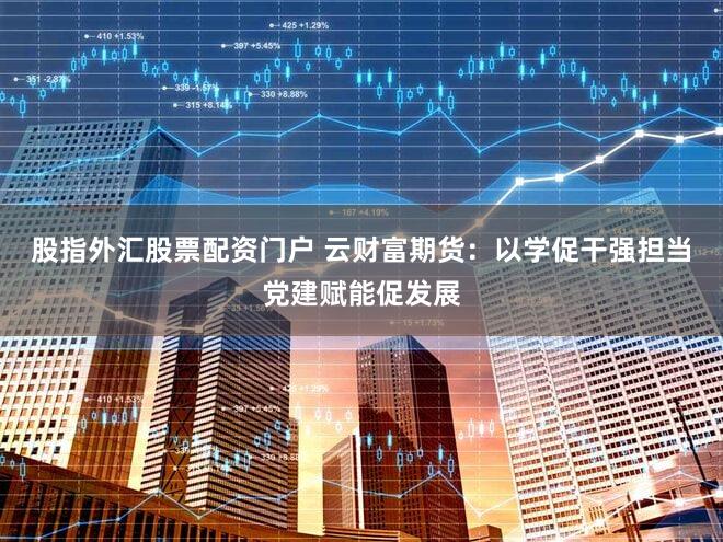 股指外汇股票配资门户 云财富期货：以学促干强担当党建赋能促发展