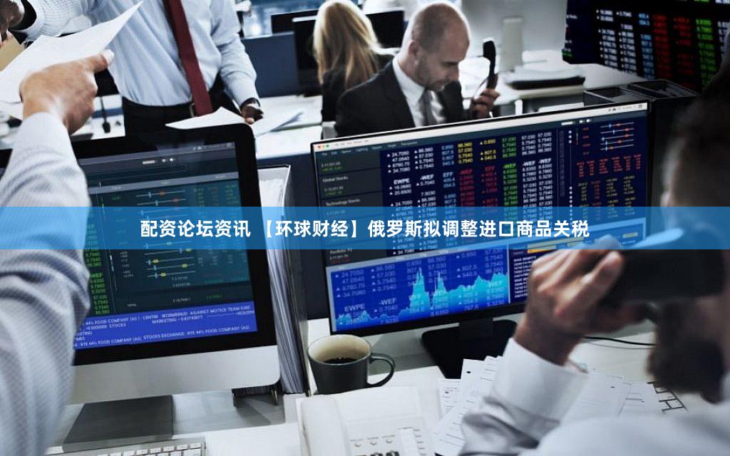 配资论坛资讯 【环球财经】俄罗斯拟调整进口商品关税