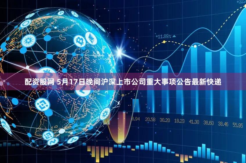 配资股网 5月17日晚间沪深上市公司重大事项公告最新快递