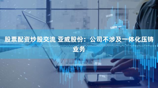 股票配资炒股交流 亚威股份：公司不涉及一体化压铸业务