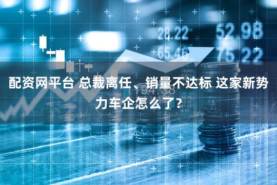 配资网平台 总裁离任、销量不达标 这家新势力车企怎么了？