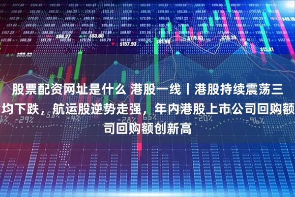股票配资网址是什么 港股一线丨港股持续震荡三大股指均下跌,航运股逆势走强,年内港股上市公司回购额创新高