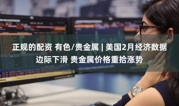 正规的配资 有色/贵金属 | 美国2月经济数据边际下滑 贵金属价格重拾涨势