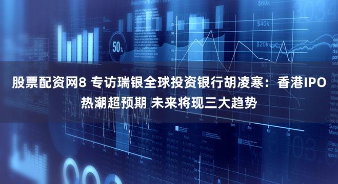 股票配资网8 专访瑞银全球投资银行胡凌寒:香港IPO热潮超预期 未来将现三大趋势