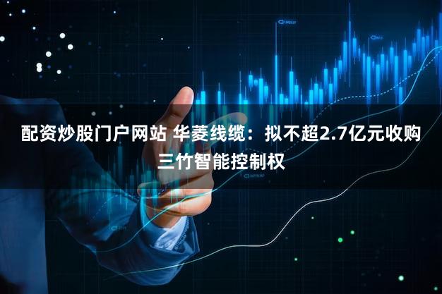 配资炒股门户网站 华菱线缆：拟不超2.7亿元收购三竹智能控制权