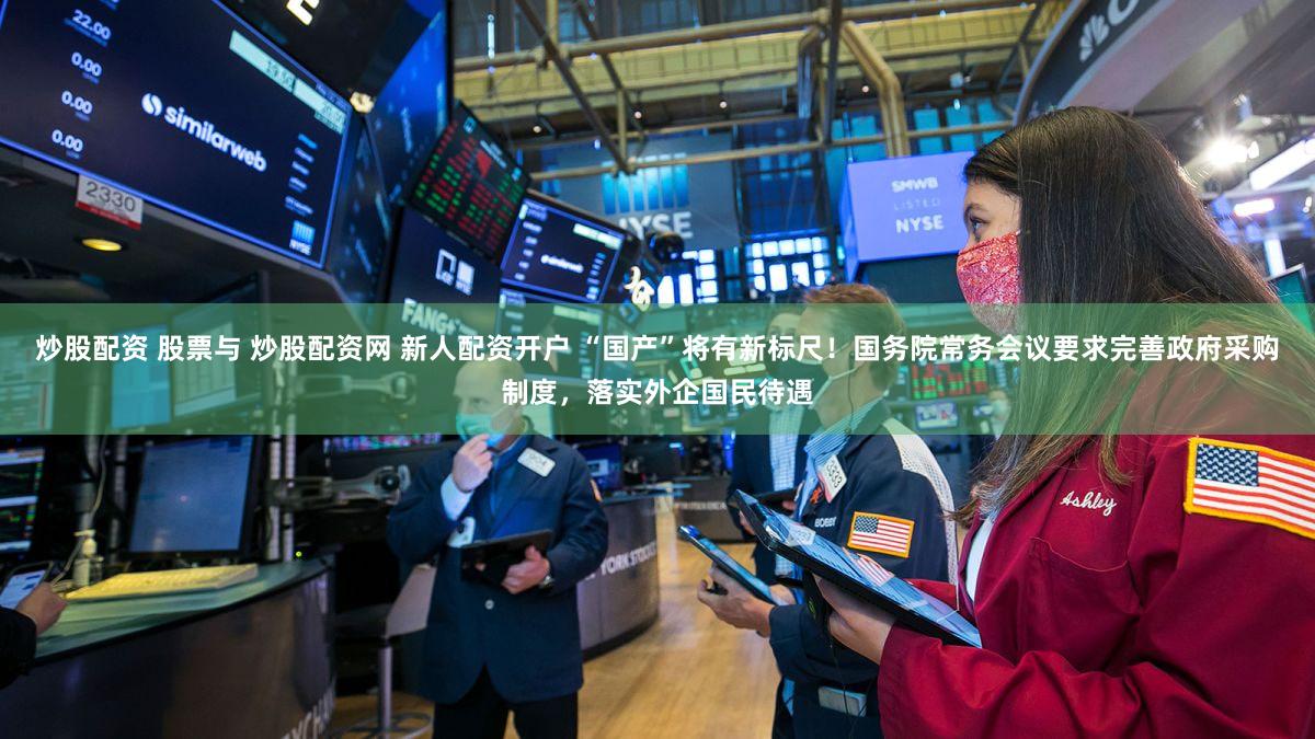 炒股配资 股票与 炒股配资网 新人配资开户 “国产”将有新标尺！国务院常务会议要求完善政府采购制度，落实外企国民待遇