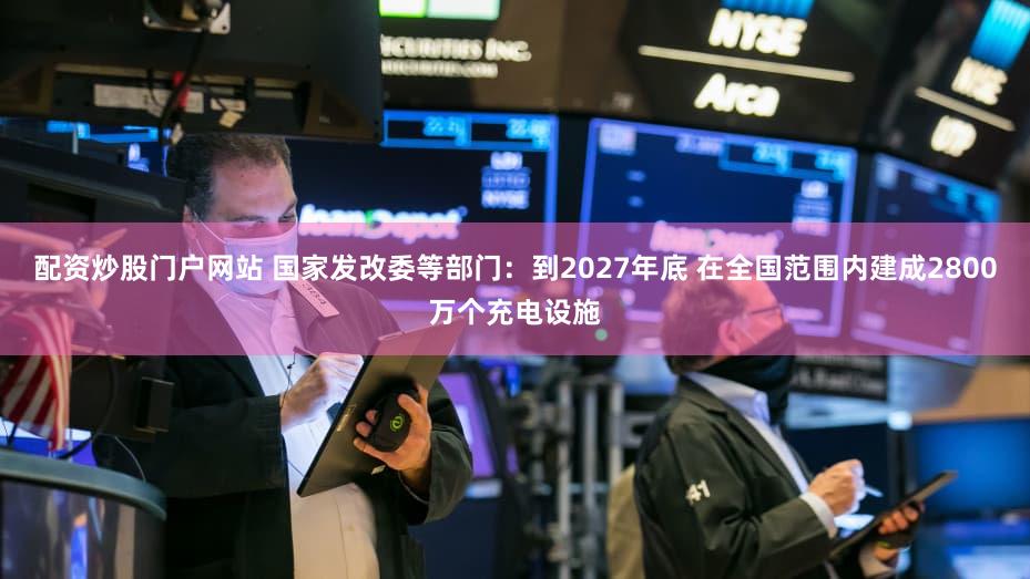 配资炒股门户网站 国家发改委等部门：到2027年底 在全国范围内建成2800万个充电设施