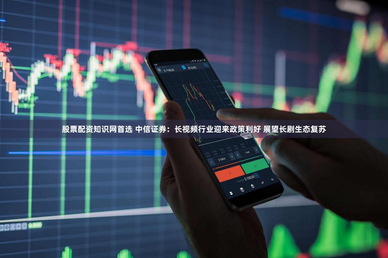 股票配资知识网首选 中信证券:长视频行业迎来政策利好 展望长剧生态复苏