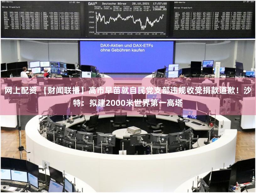 网上配资 【财闻联播】高市早苗就自民党支部违规收受捐款道歉！沙特：拟建2000米世界第一高塔