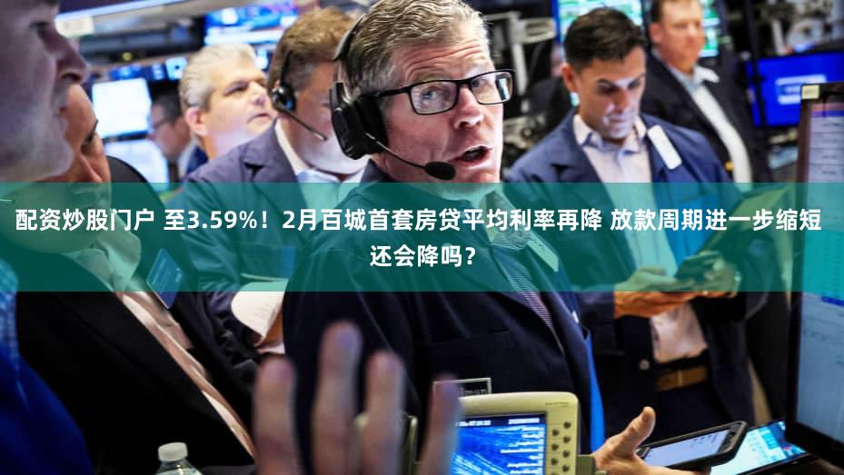 配资炒股门户 至3.59%!2月百城首套房贷平均利率再降 放款周期进一步缩短 还会降吗?