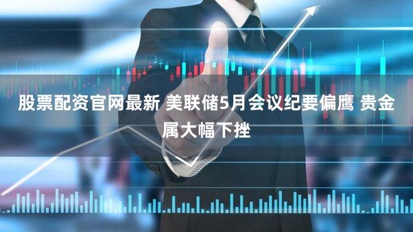 股票配资官网最新 美联储5月会议纪要偏鹰 贵金属大幅下挫