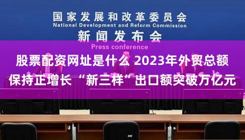 股票配资网址是什么 2023年外贸总额保持正增长 “新三样”出口额突破万亿元
