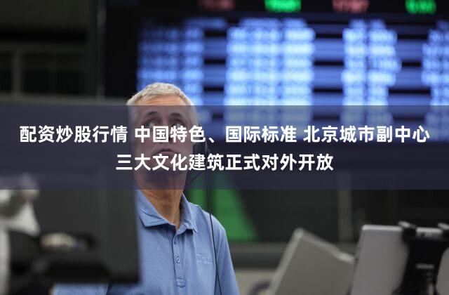 配资炒股行情 中国特色、国际标准 北京城市副中心三大文化建筑正式对外开放