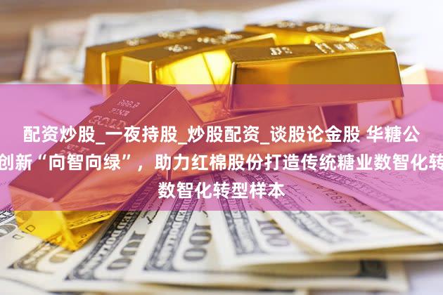 配资炒股_一夜持股_炒股配资_谈股论金股 华糖公司四化创新“向智向绿”,助力红棉股份打造传统糖业数智化转型样本
