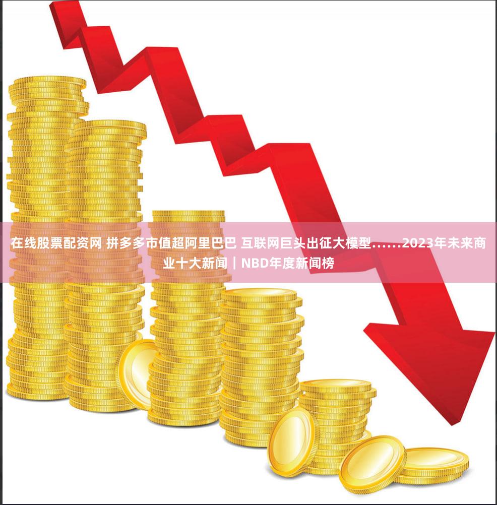 在线股票配资网 拼多多市值超阿里巴巴 互联网巨头出征大模型……2023年未来商业十大新闻｜NBD年度新闻榜