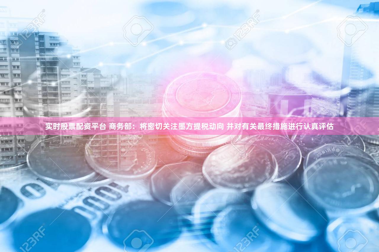 实时股票配资平台 商务部：将密切关注墨方提税动向 并对有关最终措施进行认真评估