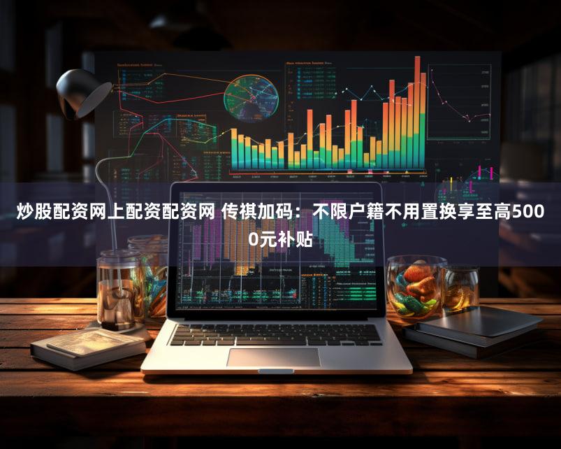 炒股配资网上配资配资网 传祺加码：不限户籍不用置换享至高5000元补贴