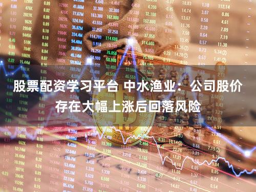 股票配资学习平台 中水渔业：公司股价存在大幅上涨后回落风险