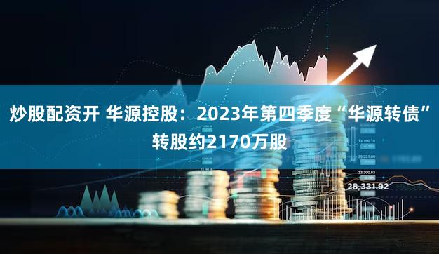 炒股配资开 华源控股：2023年第四季度“华源转债”转股约2170万股