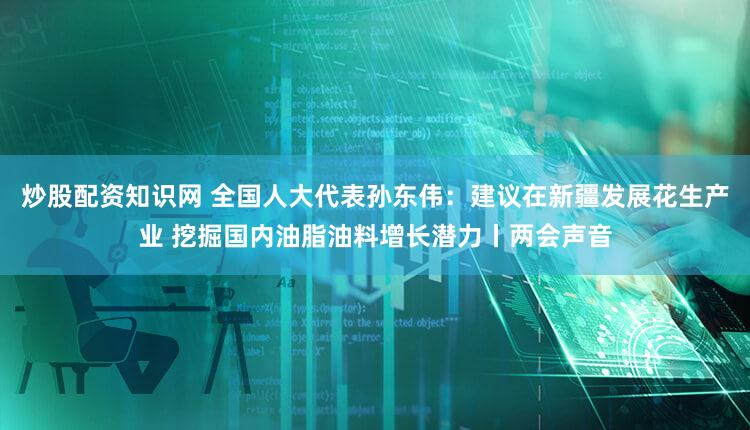 炒股配资知识网 全国人大代表孙东伟：建议在新疆发展花生产业 挖掘国内油脂油料增长潜力丨两会声音