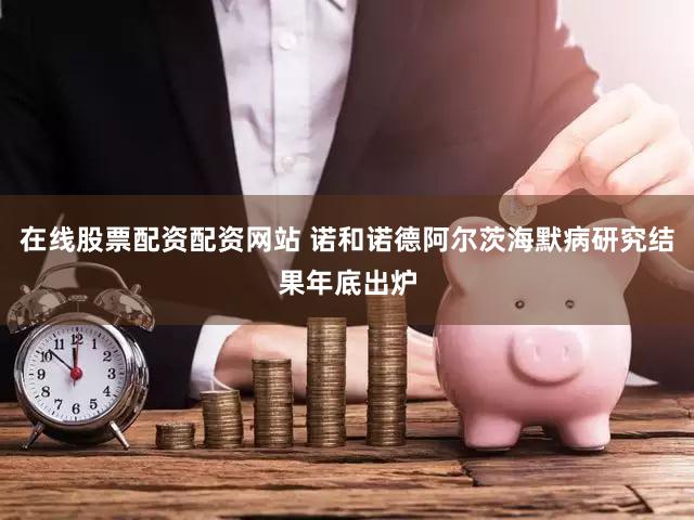 在线股票配资配资网站 诺和诺德阿尔茨海默病研究结果年底出炉