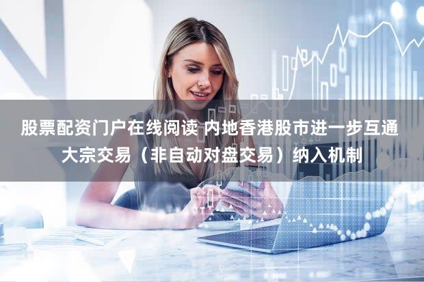 股票配资门户在线阅读 内地香港股市进一步互通 大宗交易(非自动对盘交易)纳入机制