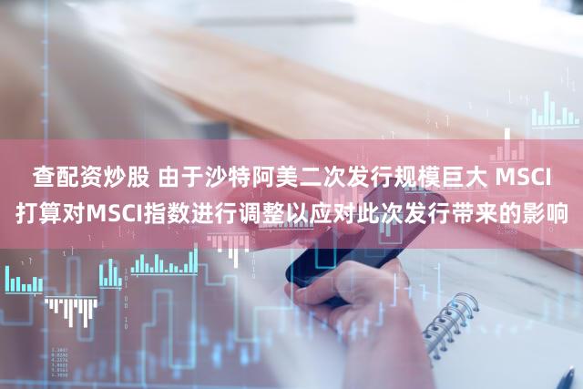 查配资炒股 由于沙特阿美二次发行规模巨大 MSCI打算对MSCI指数进行调整以应对此次发行带来的影响