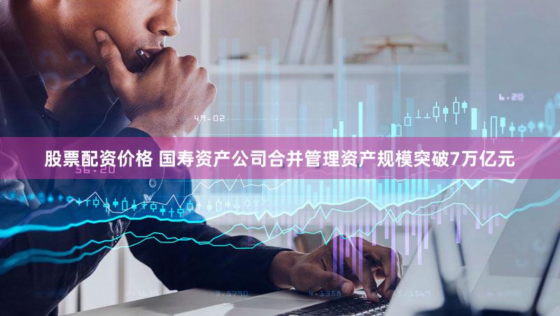 股票配资价格 国寿资产公司合并管理资产规模突破7万亿元