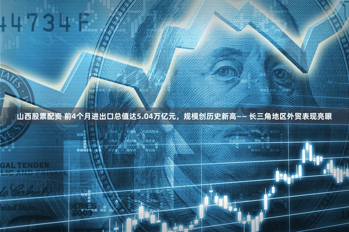 山西股票配资 前4个月进出口总值达5.04万亿元,规模创历史新高—— 长三角地区外贸表现亮眼