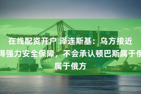 在线配资开户 泽连斯基:乌方接近获得强力安全保障,不会承认顿巴斯属于俄方