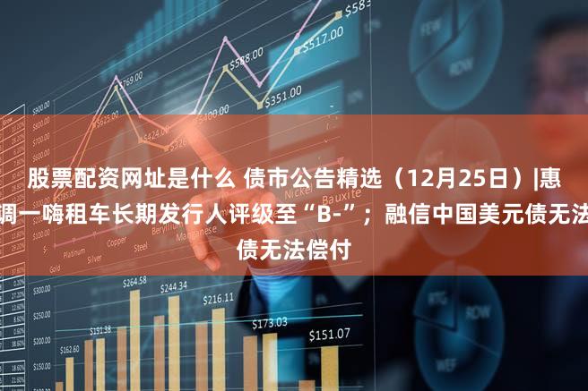 股票配资网址是什么 债市公告精选（12月25日）|惠誉下调一嗨租车长期发行人评级至“B-”；融信中国美元债无法偿付