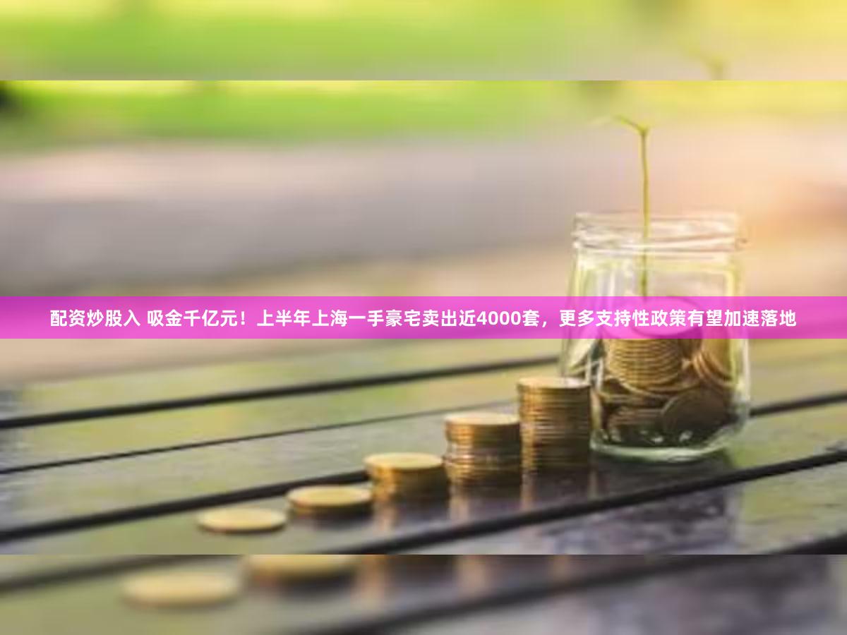 配资炒股入 吸金千亿元！上半年上海一手豪宅卖出近4000套，更多支持性政策有望加速落地