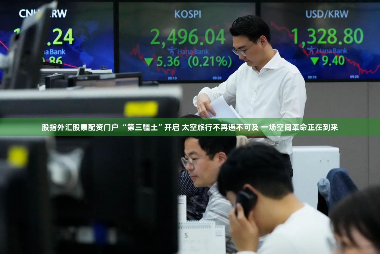 股指外汇股票配资门户 “第三疆土”开启 太空旅行不再遥不可及 一场空间革命正在到来